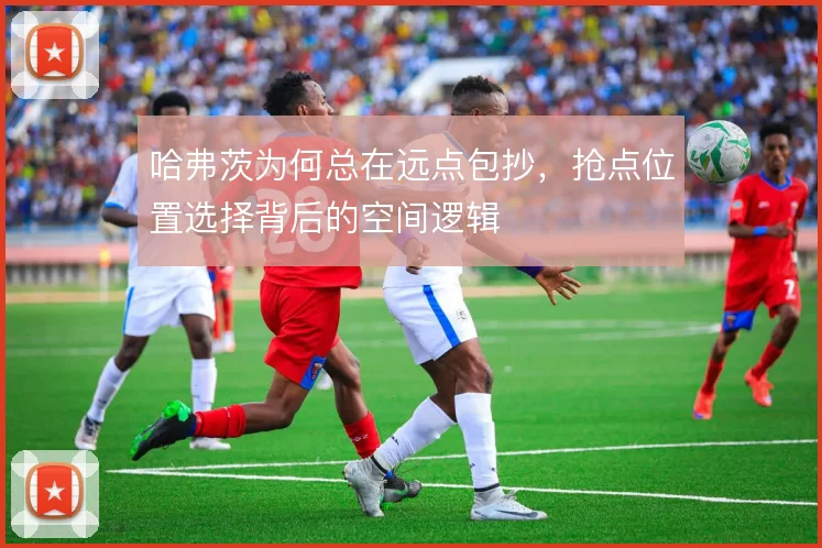 哈弗茨为何总在远点包抄，抢点位置选择背后的空间逻辑