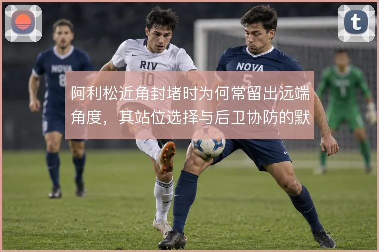 阿利松近角封堵时为何常留出远端角度,其站位选择与后卫协防的默契怎么解