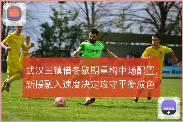 武汉三镇借冬歇期重构中场配置,新援融入速度决定攻守平衡成色