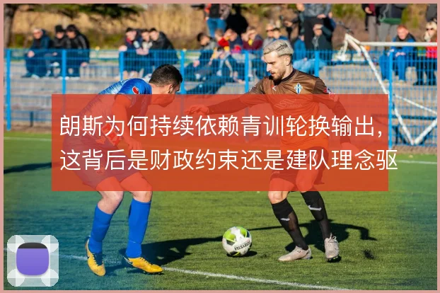 朗斯为何持续依赖青训轮换输出,这背后是财政约束还是建队理念驱动