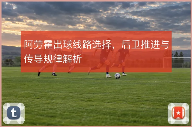 阿劳霍出球线路选择，后卫推进与传导规律解析