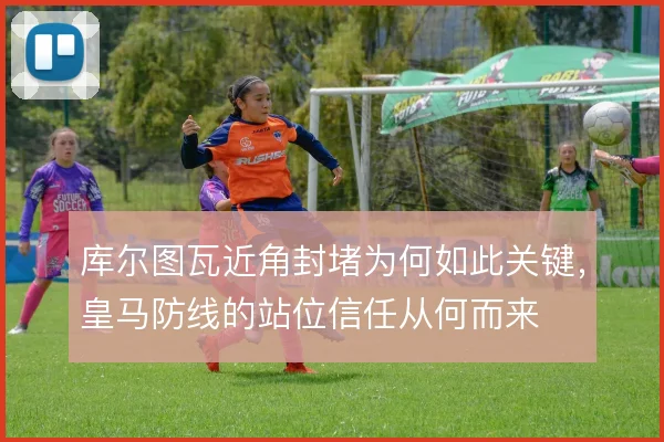 库尔图瓦近角封堵为何如此关键，皇马防线的站位信任从何而来