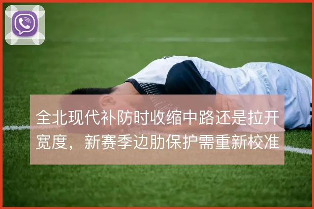 全北现代补防时收缩中路还是拉开宽度,新赛季边肋保护需重新校准
