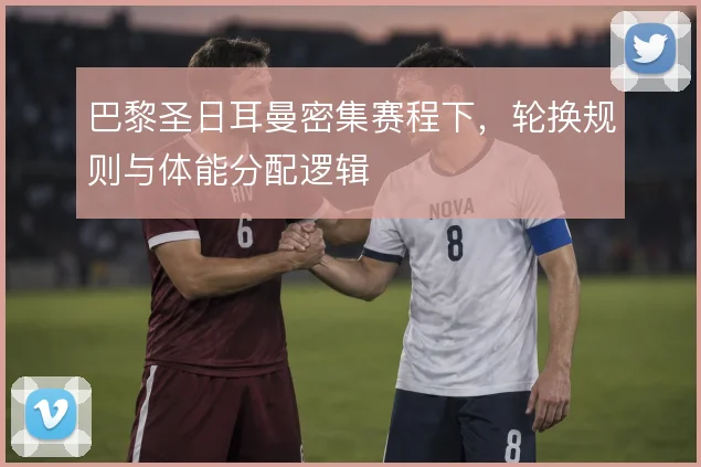 巴黎圣日耳曼密集赛程下，轮换规则与体能分配逻辑