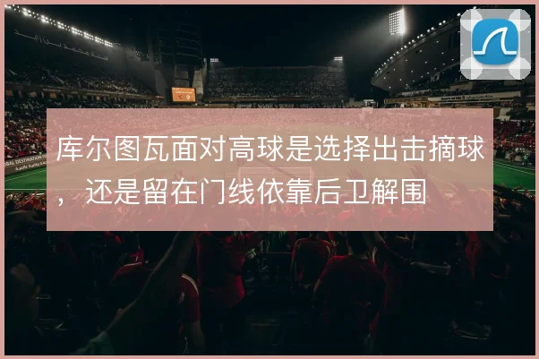 库尔图瓦面对高球是选择出击摘球，还是留在门线依靠后卫解围