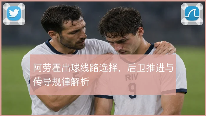 阿劳霍出球线路选择，后卫推进与传导规律解析