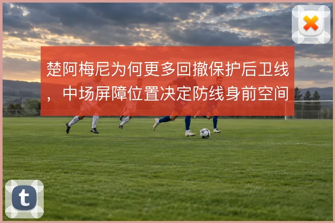 楚阿梅尼为何更多回撤保护后卫线，中场屏障位置决定防线身前空间
