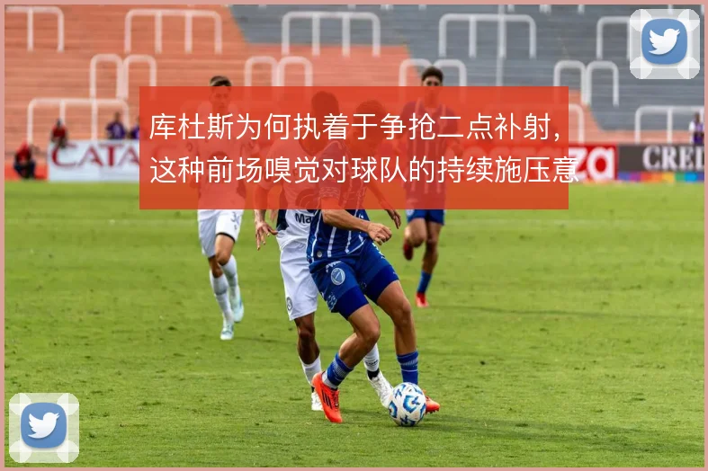 库杜斯为何执着于争抢二点补射，这种前场嗅觉对球队的持续施压意味着什么