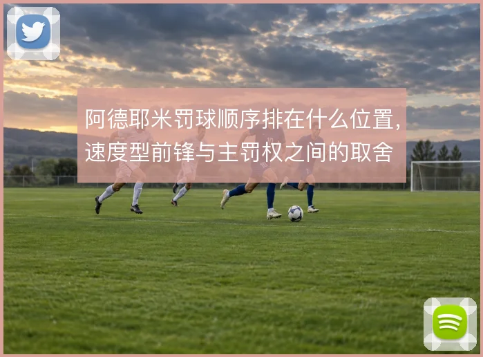 阿德耶米罚球顺序排在什么位置,速度型前锋与主罚权之间的取舍
