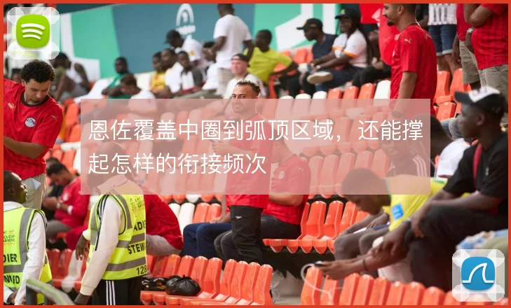 恩佐覆盖中圈到弧顶区域，还能撑起怎样的衔接频次