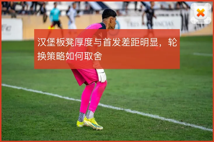 汉堡板凳厚度与首发差距明显,轮换策略如何取舍