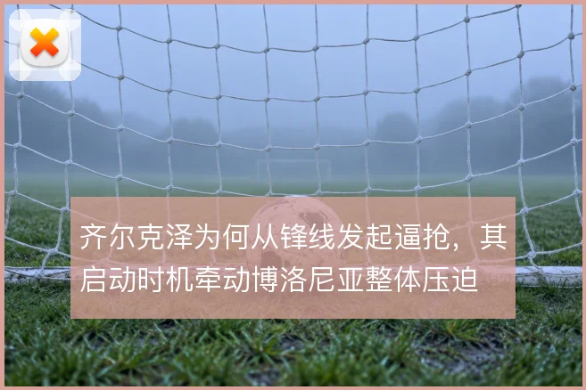 齐尔克泽为何从锋线发起逼抢，其启动时机牵动博洛尼亚整体压迫