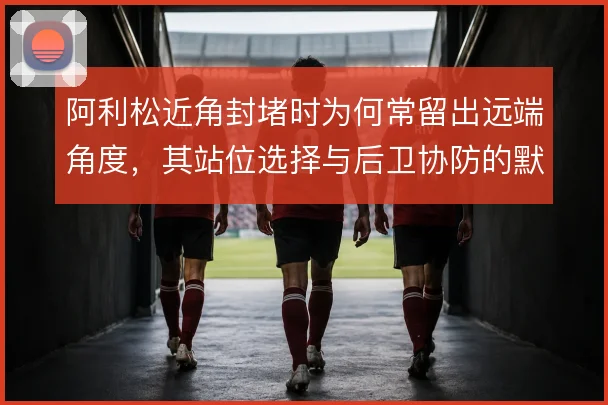 阿利松近角封堵时为何常留出远端角度,其站位选择与后卫协防的默契怎么解