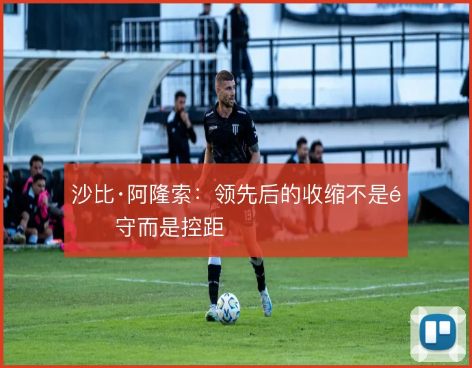 沙比·阿隆索：领先后的收缩不是退守而是控距