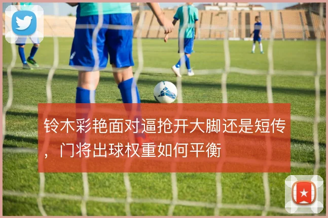 铃木彩艳面对逼抢开大脚还是短传,门将出球权重如何平衡