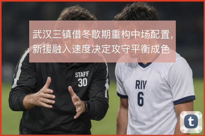 武汉三镇借冬歇期重构中场配置,新援融入速度决定攻守平衡成色