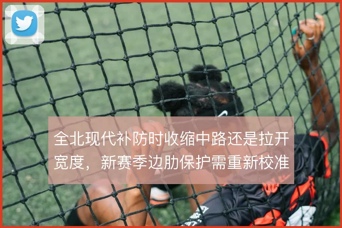 全北现代补防时收缩中路还是拉开宽度,新赛季边肋保护需重新校准