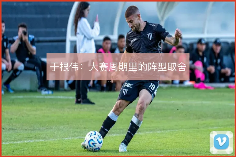 于根伟：大赛周期里的阵型取舍