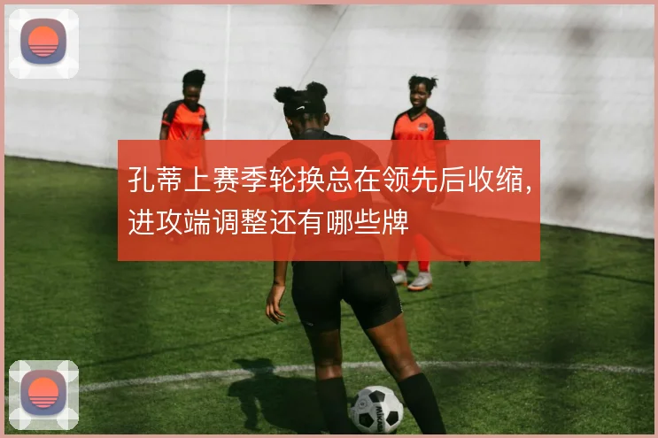 孔蒂上赛季轮换总在领先后收缩，进攻端调整还有哪些牌