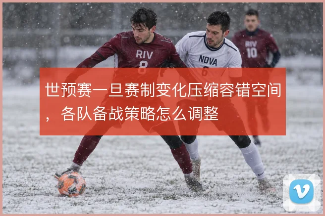 世预赛一旦赛制变化压缩容错空间，各队备战策略怎么调整