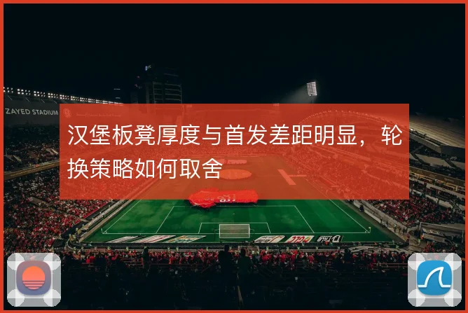 汉堡板凳厚度与首发差距明显，轮换策略如何取舍