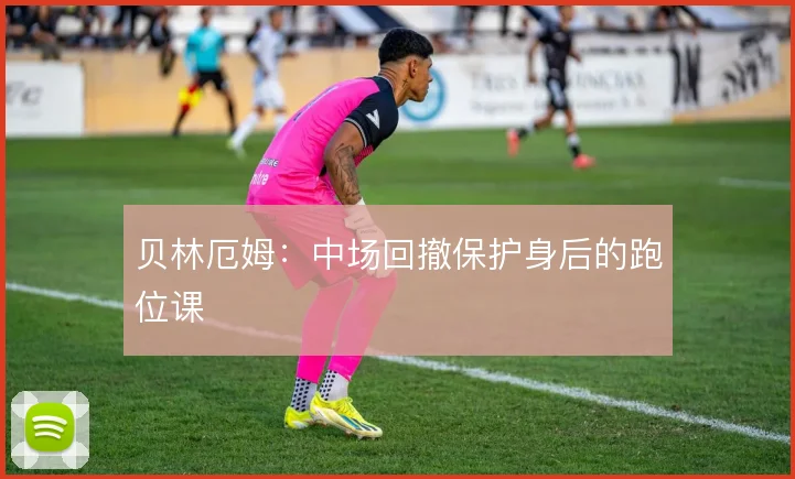 贝林厄姆：中场回撤保护身后的跑位课