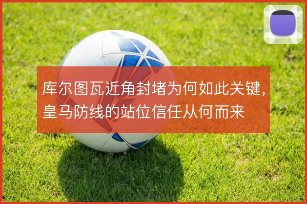 库尔图瓦近角封堵为何如此关键，皇马防线的站位信任从何而来